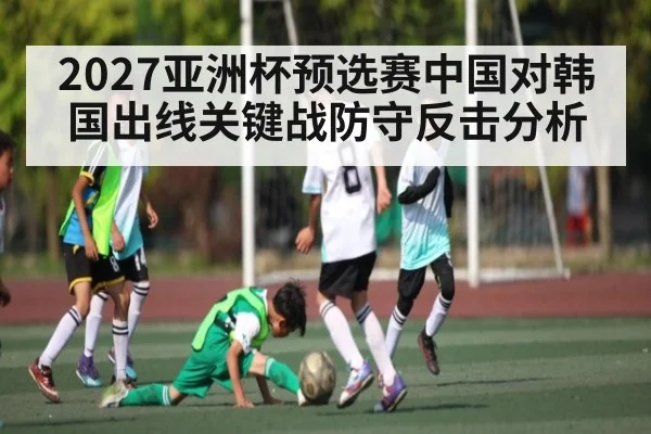 2027亚洲杯预选赛中国对韩国出线关键战防守反击分析