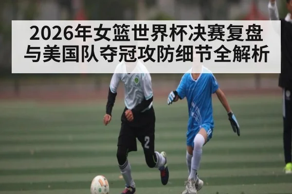 2026年女篮世界杯决赛复盘与美国队夺冠攻防细节全解析