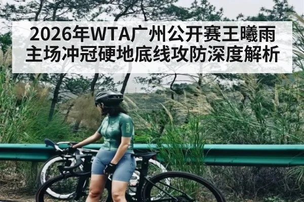 2026年WTA广州公开赛王曦雨主场冲冠硬地底线攻防深度解析